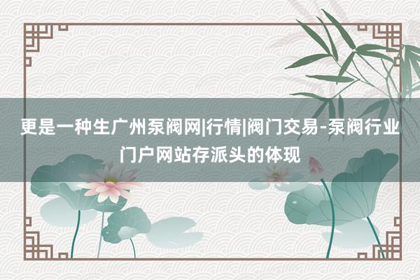 更是一种生广州泵阀网|行情|阀门交易-泵阀行业门户网站存派头的体现