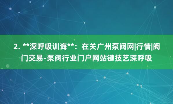 2. **深呼吸训诲**:在关广州泵阀网|行情|阀门交易-泵阀行业门户网站键技艺深呼吸